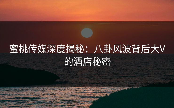 蜜桃传媒深度揭秘：八卦风波背后大V的酒店秘密
