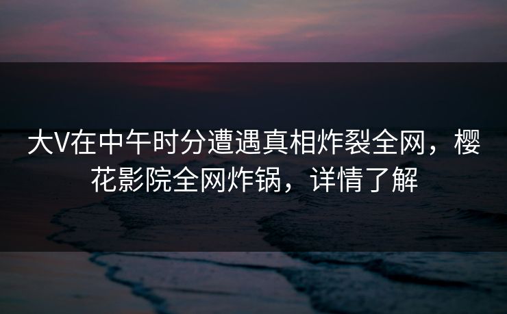 大V在中午时分遭遇真相炸裂全网，樱花影院全网炸锅，详情了解