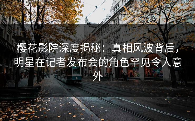 樱花影院深度揭秘：真相风波背后，明星在记者发布会的角色罕见令人意外