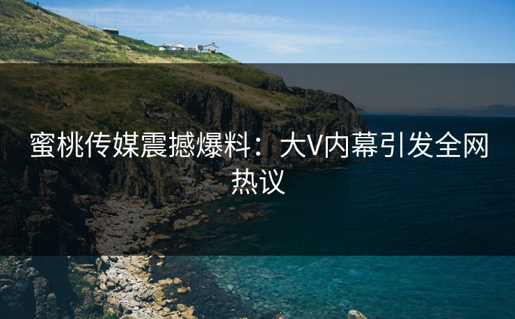 蜜桃传媒震撼爆料：大V内幕引发全网热议