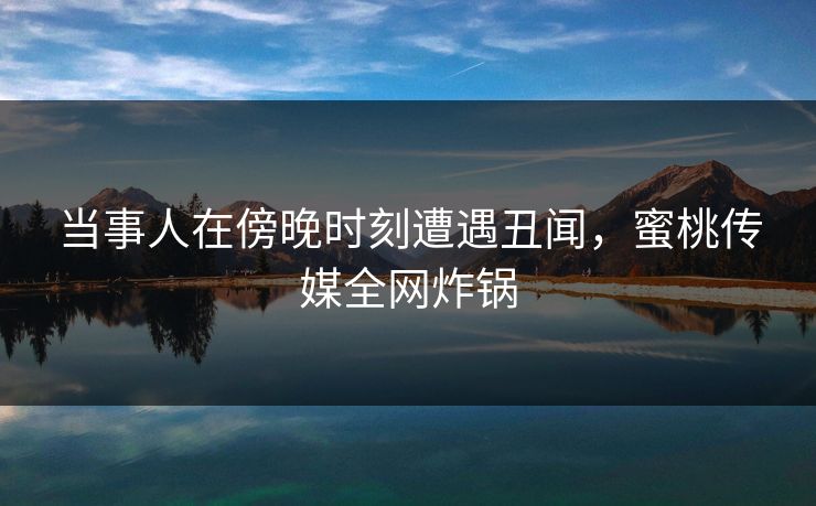 当事人在傍晚时刻遭遇丑闻，蜜桃传媒全网炸锅