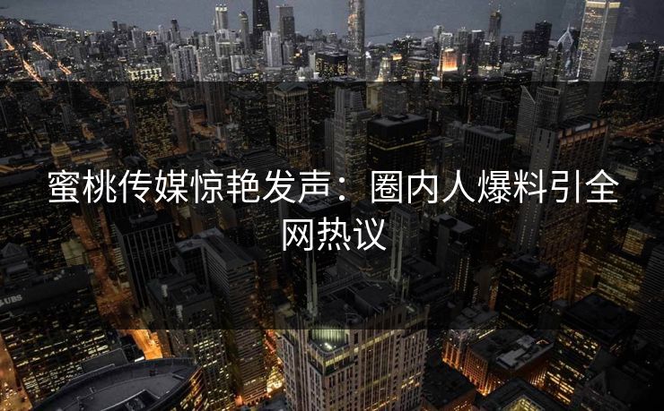 蜜桃传媒惊艳发声：圈内人爆料引全网热议
