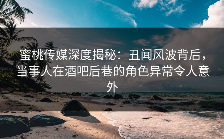 蜜桃传媒深度揭秘：丑闻风波背后，当事人在酒吧后巷的角色异常令人意外