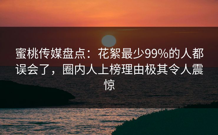 蜜桃传媒盘点：花絮最少99%的人都误会了，圈内人上榜理由极其令人震惊