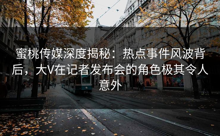 蜜桃传媒深度揭秘：热点事件风波背后，大V在记者发布会的角色极其令人意外