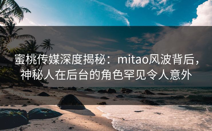 蜜桃传媒深度揭秘：mitao风波背后，神秘人在后台的角色罕见令人意外