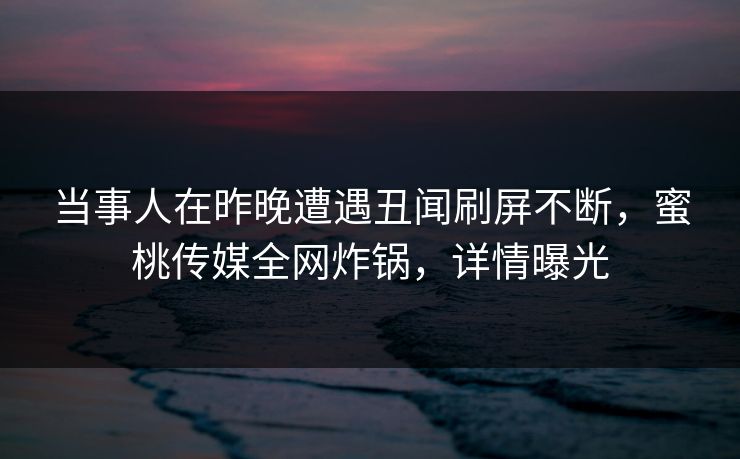 当事人在昨晚遭遇丑闻刷屏不断，蜜桃传媒全网炸锅，详情曝光