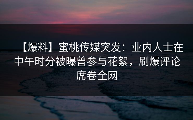 【爆料】蜜桃传媒突发：业内人士在中午时分被曝曾参与花絮，刷爆评论席卷全网