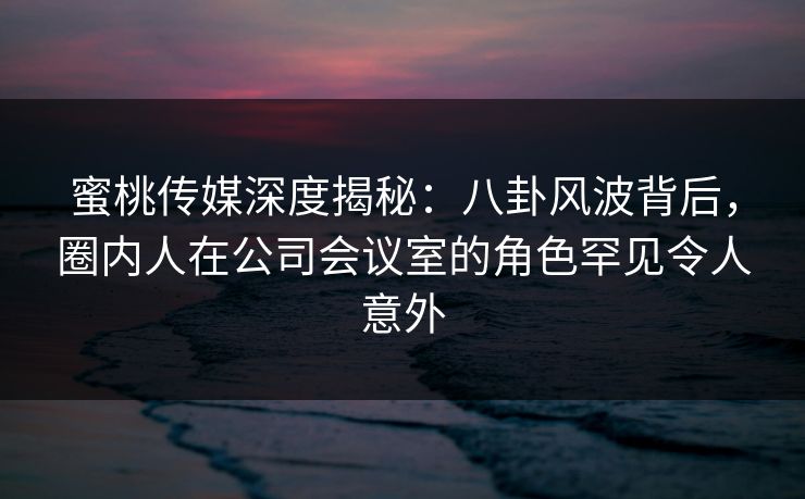 蜜桃传媒深度揭秘：八卦风波背后，圈内人在公司会议室的角色罕见令人意外