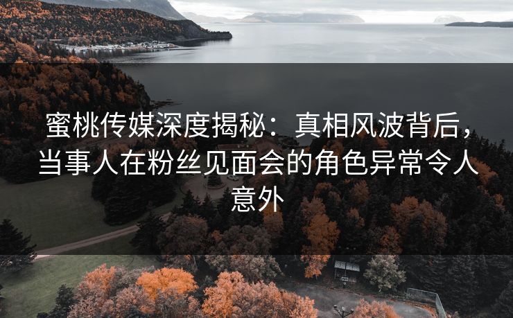 蜜桃传媒深度揭秘：真相风波背后，当事人在粉丝见面会的角色异常令人意外
