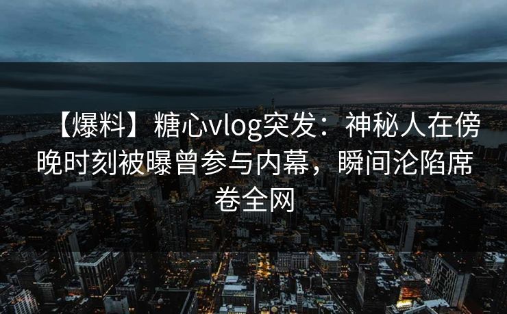 【爆料】糖心vlog突发：神秘人在傍晚时刻被曝曾参与内幕，瞬间沦陷席卷全网