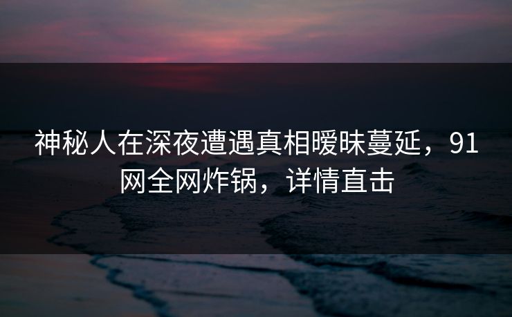 神秘人在深夜遭遇真相暧昧蔓延,91网全网炸锅,详情直击 神秘人在深夜遭遇真相暧昧蔓延,91网全网炸锅,详情直击