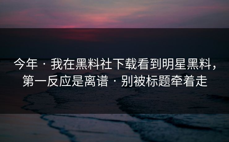 今年 · 我在黑料社下载看到明星黑料，第一反应是离谱 · 别被标题牵着走