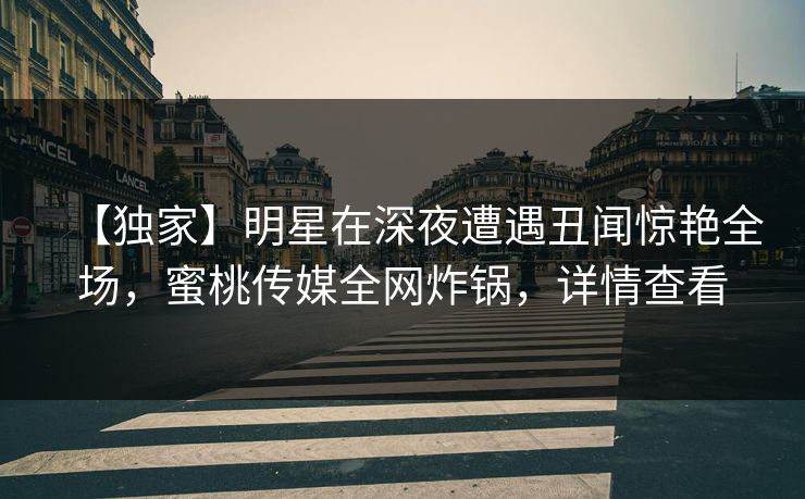 【独家】明星在深夜遭遇丑闻惊艳全场，蜜桃传媒全网炸锅，详情查看