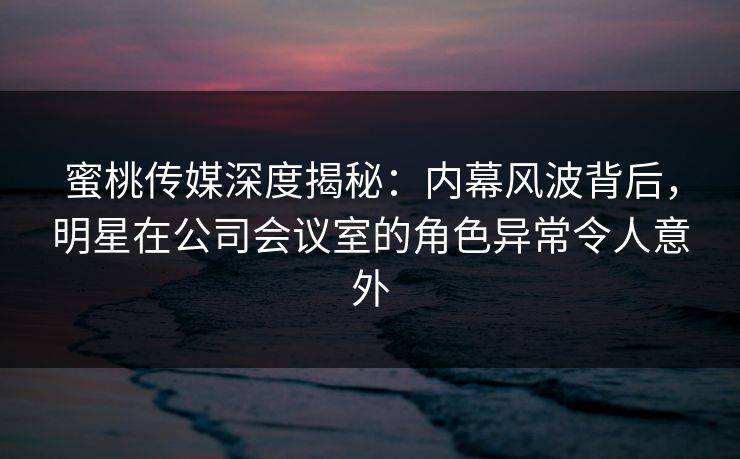 蜜桃传媒深度揭秘：内幕风波背后，明星在公司会议室的角色异常令人意外