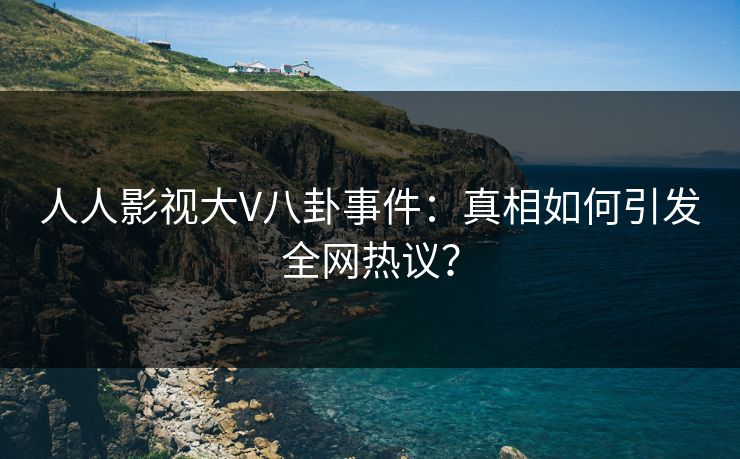 人人影视大V八卦事件：真相如何引发全网热议？