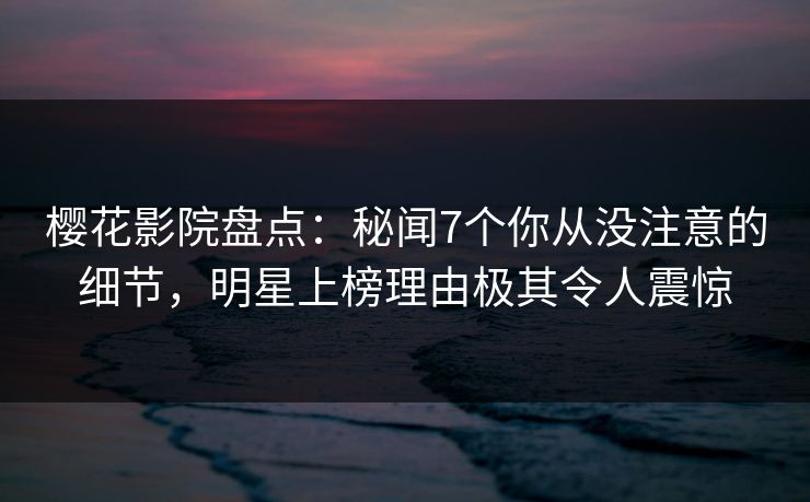 樱花影院盘点：秘闻7个你从没注意的细节，明星上榜理由极其令人震惊