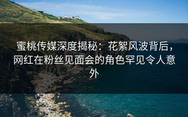 蜜桃传媒深度揭秘：花絮风波背后，网红在粉丝见面会的角色罕见令人意外