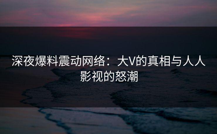 深夜爆料震动网络：大V的真相与人人影视的怒潮