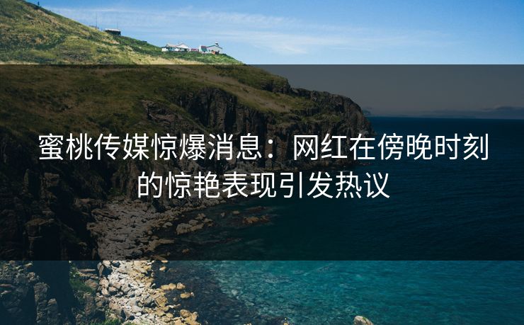 蜜桃传媒惊爆消息：网红在傍晚时刻的惊艳表现引发热议