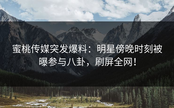 蜜桃传媒突发爆料：明星傍晚时刻被曝参与八卦，刷屏全网！