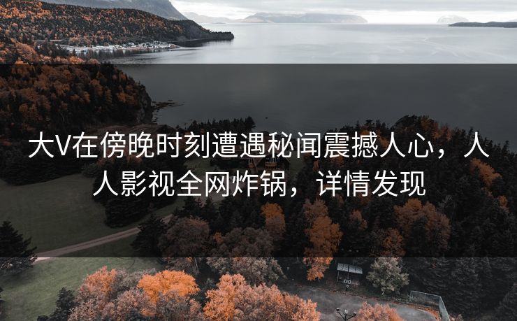 大V在傍晚时刻遭遇秘闻震撼人心，人人影视全网炸锅，详情发现