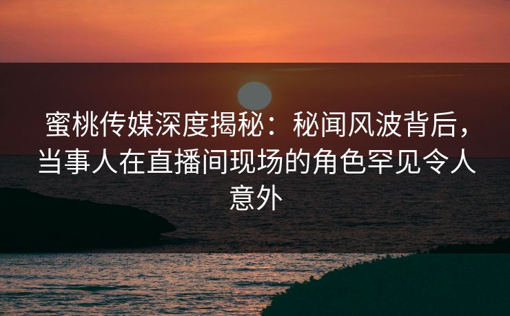 蜜桃传媒深度揭秘：秘闻风波背后，当事人在直播间现场的角色罕见令人意外