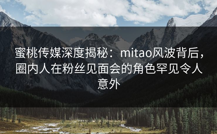 蜜桃传媒深度揭秘：mitao风波背后，圈内人在粉丝见面会的角色罕见令人意外