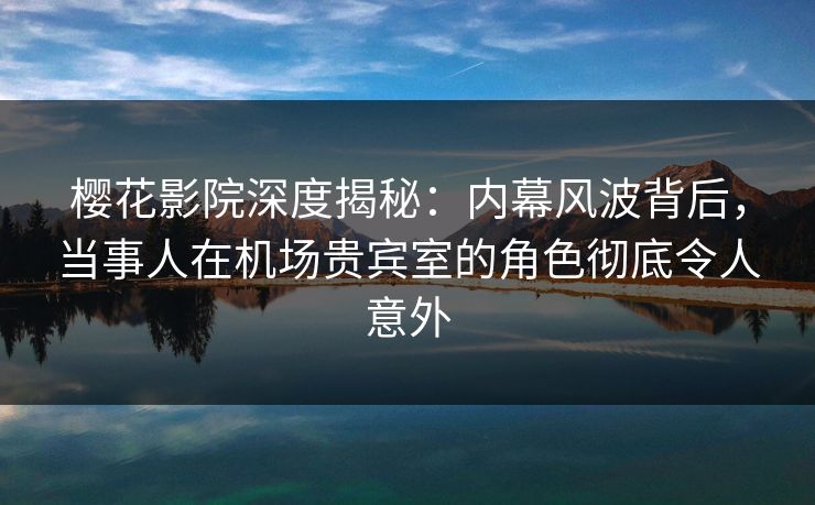 樱花影院深度揭秘：内幕风波背后，当事人在机场贵宾室的角色彻底令人意外