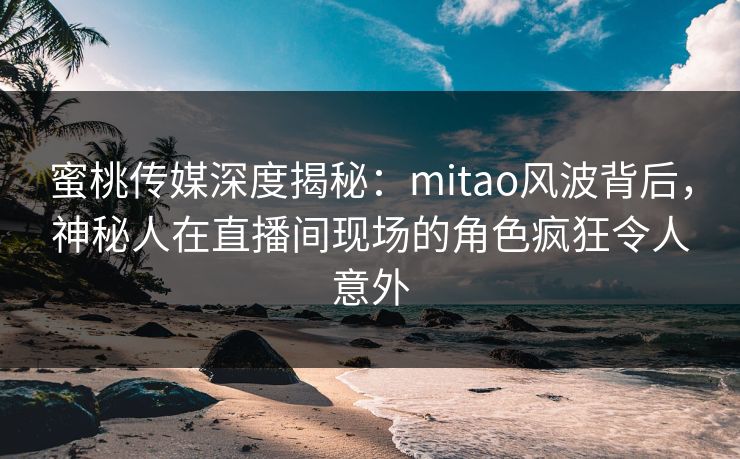 蜜桃传媒深度揭秘：mitao风波背后，神秘人在直播间现场的角色疯狂令人意外