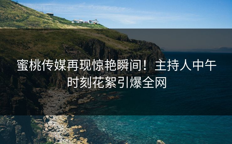 蜜桃传媒再现惊艳瞬间！主持人中午时刻花絮引爆全网