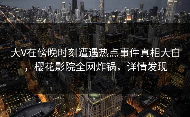 大V在傍晚时刻遭遇热点事件真相大白，樱花影院全网炸锅，详情发现