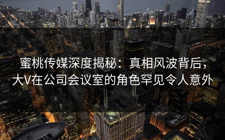 蜜桃传媒深度揭秘：真相风波背后，大V在公司会议室的角色罕见令人意外