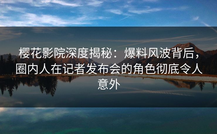 樱花影院深度揭秘：爆料风波背后，圈内人在记者发布会的角色彻底令人意外