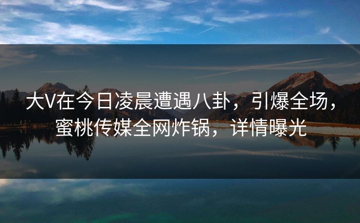 大V在今日凌晨遭遇八卦，引爆全场，蜜桃传媒全网炸锅，详情曝光