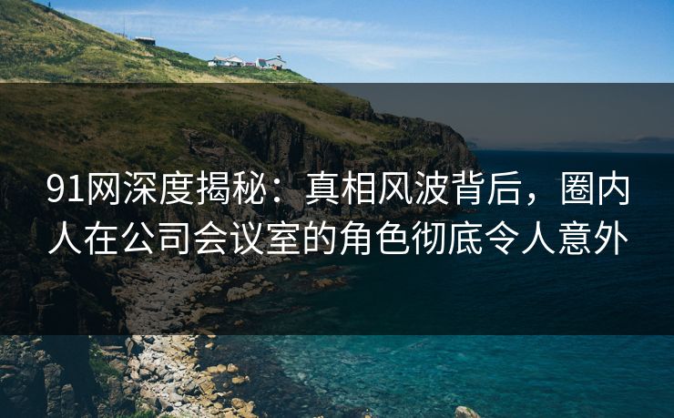 91网深度揭秘:真相风波背后,圈内人在公司会议室的角色彻底令人意外 91网深度揭秘:真相风波背后,圈内人在公司会议室的角色彻底令人意外