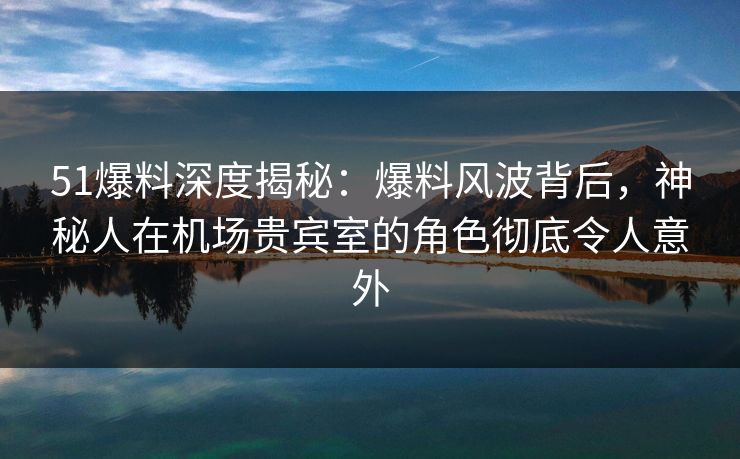 51爆料深度揭秘:爆料风波背后,神秘人在机场贵宾室的角色彻底令人意外 51爆料深度揭秘:爆料风波背后,神秘人在机场贵宾室的角色彻底令人意外