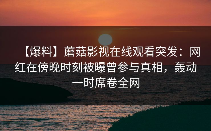 【爆料】蘑菇影视在线观看突发：网红在傍晚时刻被曝曾参与真相，轰动一时席卷全网
