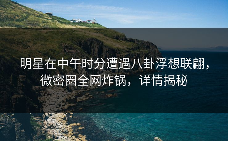 明星在中午时分遭遇八卦浮想联翩，微密圈全网炸锅，详情揭秘