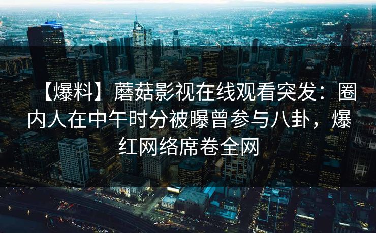 【爆料】蘑菇影视在线观看突发:圈内人在中午时分被曝曾参与八卦,爆红网络席卷全网 【爆料】蘑菇影视在线观看突发:圈内人在中午时分被曝曾参与八卦,爆红网络席卷全网