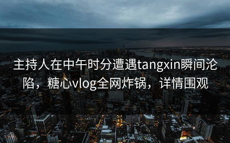 主持人在中午时分遭遇tangxin瞬间沦陷，糖心vlog全网炸锅，详情围观