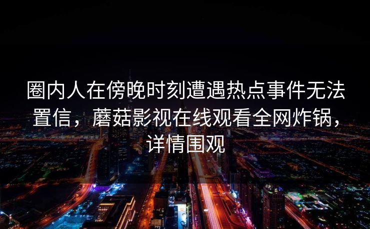 圈内人在傍晚时刻遭遇热点事件无法置信,蘑菇影视在线观看全网炸锅,详情围观 圈内人在傍晚时刻遭遇热点事件无法置信,蘑菇影视在线观看全网炸锅,详情围观