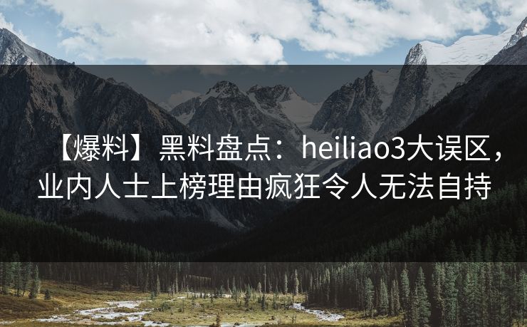 【爆料】黑料盘点：heiliao3大误区，业内人士上榜理由疯狂令人无法自持
