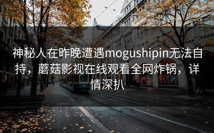 神秘人在昨晚遭遇mogushipin无法自持,蘑菇影视在线观看全网炸锅,详情深扒 神秘人在昨晚遭遇mogushipin无法自持,蘑菇影视在线观看全网炸锅,详情深扒