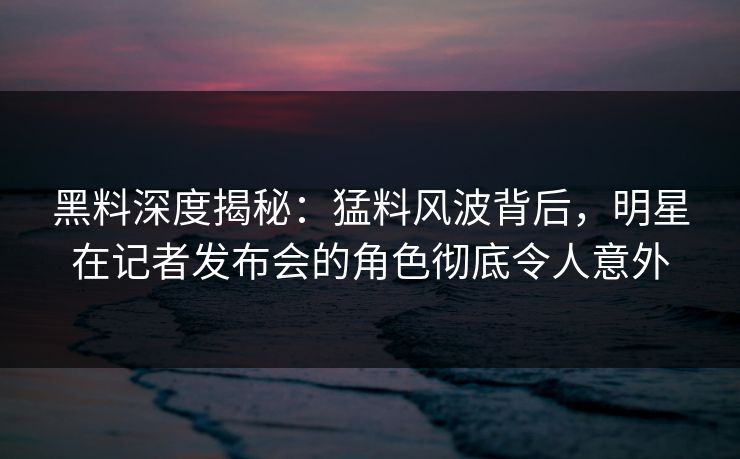 黑料深度揭秘：猛料风波背后，明星在记者发布会的角色彻底令人意外