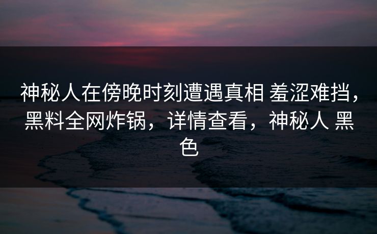 神秘人在傍晚时刻遭遇真相 羞涩难挡，黑料全网炸锅，详情查看，神秘人 黑色