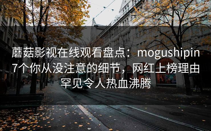 蘑菇影视在线观看盘点：mogushipin7个你从没注意的细节，网红上榜理由罕见令人热血沸腾