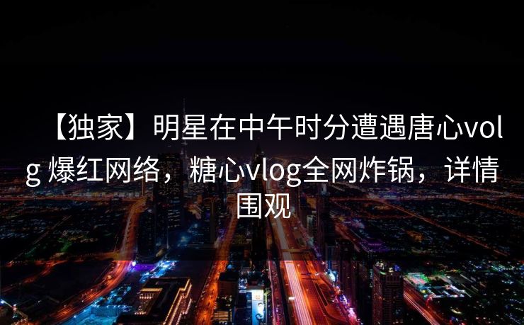 【独家】明星在中午时分遭遇唐心volg 爆红网络，糖心vlog全网炸锅，详情围观