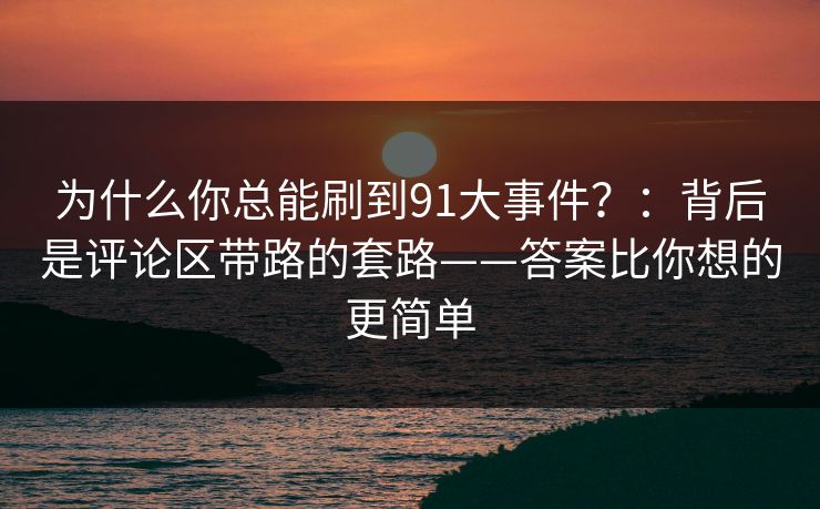 为什么你总能刷到91大事件？：背后是评论区带路的套路——答案比你想的更简单