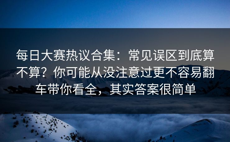 每日大赛热议合集：常见误区到底算不算？你可能从没注意过更不容易翻车带你看全，其实答案很简单